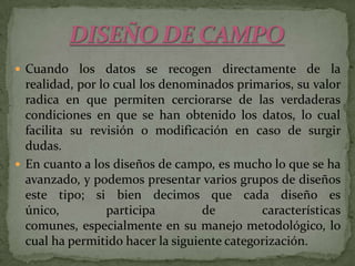 DISEÑO DE CAMPOCuando los datos se recogen directamente de la realidad, por lo cual los denominados primarios, su valor radica en que permiten cerciorarse de las verdaderas condiciones en que se han obtenido los datos, lo cual facilita su revisión o modificación en caso de surgir dudas.En cuanto a los diseños de campo, es mucho lo que se ha avanzado, y podemos presentar varios grupos de diseños este tipo; si bien decimos que cada diseño es único, participa de características comunes, especialmente en su manejo metodológico, lo cual ha permitido hacer la siguiente categorización.