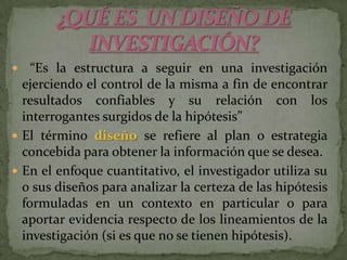 ¿QUÉ ES  UN DISEÑO DEINVESTIGACIÓN? “Es la estructura a seguir en una investigación ejerciendo el control de la misma a fin de encontrar resultados confiables y su relación con los interrogantes surgidos de la hipótesis” El término diseño se refiere al plan o estrategia concebida para obtener la información que se desea.En el enfoque cuantitativo, el investigador utiliza su o sus diseños para analizar la certeza de las hipótesis formuladas en un contexto en particular o para aportar evidencia respecto de los lineamientos de la investigación (si es que no se tienen hipótesis).
