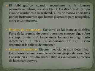 El bibliográfico cuando recurrimos a la fuentes secundarias: libros, revistas Etc. Y los diseños de campo cuando acudimos a la realidad, a los primarios aportados por los instrumentos que hemos diseñados para recogerlos, entre estos tenemos:Diseño de encuestas:Exclusivo de las ciencias sociales. Parte de la premisa de que si queremos conocer algo sobre el comportamiento de las personas, lo mejor es preguntarlo directamente a ellas. Es importante en este diseño determinar la validez de muestreoDiseño estadístico:Efectúa mediciones para determinar los valores de una variable o de un grupo de variables. Consiste en el estudio cuantitativo o evaluación numérica de hechos colectivos.