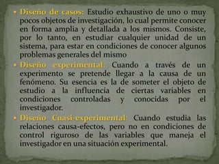 Diseño de casos:Estudio exhaustivo de uno o muy pocos objetos de investigación, lo cual permite conocer en forma amplia y detallada a los mismos. Consiste, por lo tanto, en estudiar cualquier unidad de un sistema, para estar en condiciones de conocer algunos problemas generales del mismoDiseño experimental: Cuando a través de un experimento se pretende llegar a la causa de un fenómeno. Su esencia es la de someter el objeto de estudio a la influencia de ciertas variables en condiciones controladas y conocidas por el investigador.Diseño Cuasi-experimental: Cuando estudia las relaciones causa-efectos, pero no en condiciones de control riguroso de las variables que maneja el investigador en una situación experimental.