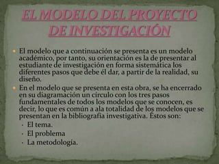 EL MODELO DEL PROYECTO          DE INVESTIGACIÓNEl modelo que a continuación se presenta es un modelo académico, por tanto, su orientación es la de presentar al estudiante de investigación en forma sistemática los diferentes pasos que debe él dar, a partir de la realidad, su diseño.En el modelo que se presenta en esta obra, se ha encerrado en su diagramación un círculo con los tres pasos fundamentales de todos los modelos que se conocen, es decir, lo que es común a ala totalidad de los modelos que se presentan en la bibliografía investigativa. Éstos son:     ·  El tema.     ·  El problema     ·  La metodología.