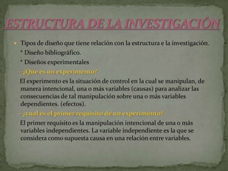 Tipos de diseño que tiene relación con la estructura e la investigación.    * Diseño bibliográfico.    * Diseños experimentales--¿Que es un experimento?El experimento es la situación de control en la cual se manipulan, de manera intencional, una o más variables (causas) para analizar las consecuencias de tal manipulación sobre una o más variables dependientes. (efectos).   --¿cual es el primer requisito de un experimento?        El primer requisito es la manipulación intencional de una o más variables independientes. La variable independiente es la que se considera como supuesta causa en una relación entre variables. ESTRUCTURA DE LA INVESTIGACIÓN