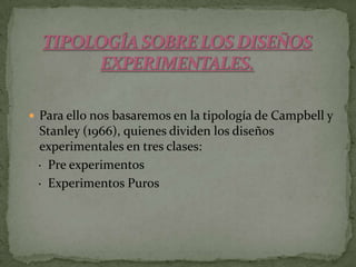 TIPOLOGÍA SOBRE LOS DISEÑOS EXPERIMENTALES.Para ello nos basaremos en la tipología de Campbell y Stanley (1966), quienes dividen los diseños experimentales en tres clases:   ·  Pre experimentos    ·  Experimentos Puros