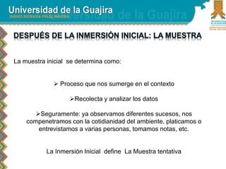 La muestra inicial se determina como: 
 Proceso que nos sumerge en el contexto 
Recolecta y analizar los datos 
Seguramente: ya observamos diferentes sucesos, nos 
compenetramos con la cotidianidad del ambiente, platicamos o 
entrevistamos a varias personas, tomamos notas, etc. 
La Inmersión Inicial define La Muestra tentativa 
 