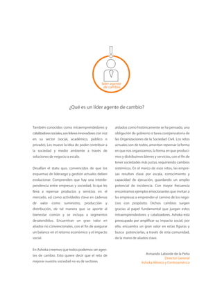 líder agente
de cambio
¿Qué es un líder agente de cambio?
También conocidos como intraemprendedores y
catalizadoressociales,sonlíderesinnovadorescon voz
en su sector (social, académico, público o
privado). Les mueve la idea de poder contribuir a
la sociedad y medio ambiente a través de
soluciones de negocio a escala.
Desafían el statu quo, convencidos de que los
esquemas de liderazgo y gestión actuales deben
evolucionar. Comprenden que hay una interde-
pendencia entre empresas y sociedad, lo que les
lleva a repensar productos y servicios en el
mercado, así como actividades clave en cadenas
de valor como suministro, producción y
distribución, de tal manera que se aporte al
bienestar común y se incluya a segmentos
desatendidos. Encuentran un gran valor en
aliados no convencionales, con el fin de asegurar
un balance en el retorno económico y el impacto
social.
En Ashoka creemos que todos podemos ser agen-
tes de cambio. Esto quiere decir que el reto de
mejorar nuestra sociedad no es de sectores
aislados como históricamente se ha pensado, una
obligación de gobierno o tarea compensatoria de
las Organizaciones de la Sociedad Civil. Los retos
actuales son de todos, ameritan repensar la forma
en que nos organizamos, la forma en que produci-
mos y distribuimos bienes y servicios, con el fin de
tener sociedades más justas, requiriendo cambios
sistémicos. En el marco de esos retos, las empre-
sas resultan clave por escala, conocimiento y
capacidad de ejecución, guardando un amplio
potencial de incidencia. Con mayor frecuencia
encontramos ejemplos emocionantes que invitan a
las empresas a emprender el camino de los nego-
cios con propósito. Dichos cambios surgen
gracias al papel fundamental que juegan estos
intraemprendedores y catalizadores. Ashoka está
preocupado por amplificar su impacto social, por
ello, encuentra un gran valor en estas figuras y
busca potenciarlas, a través de esta comunidad,
de la mano de aliados clave.
Armando Laborde de la Peña
Director General
Ashoka México y Centroamérica
 