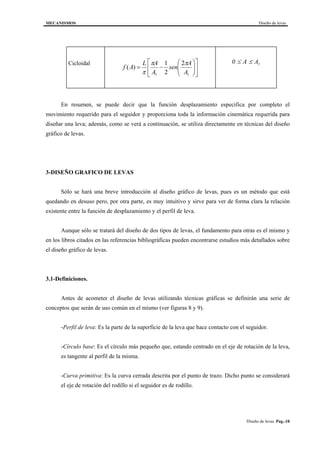 MECANISMOS Diseño de levas
Diseño de levas. Pag.-10
Cicloidal












−=
11
2
2
1
)(
A
A
sen
A
AL
Af
ππ
π
0 1≤ ≤A A
En resumen, se puede decir que la función desplazamiento especifica por completo el
movimiento requerido para el seguidor y proporciona toda la información cinemática requerida para
diseñar una leva; además, como se verá a continuación, se utiliza directamente en técnicas del diseño
gráfico de levas.
3-DISEÑO GRAFICO DE LEVAS
Sólo se hará una breve introducción al diseño gráfico de levas, pues es un método que está
quedando en desuso pero, por otra parte, es muy intuitivo y sirve para ver de forma clara la relación
existente entre la función de desplazamiento y el perfil de leva.
Aunque sólo se tratará del diseño de dos tipos de levas, el fundamento para otras es el mismo y
en los libros citados en las referencias bibliográficas pueden encontrarse estudios más detallados sobre
el diseño gráfico de levas.
3.1-Definiciones.
Antes de acometer el diseño de levas utilizando técnicas gráficas se definirán una serie de
conceptos que serán de uso común en el mismo (ver figuras 8 y 9).
-Perfil de leva: Es la parte de la superficie de la leva que hace contacto con el seguidor.
-Círculo base: Es el círculo más pequeño que, estando centrado en el eje de rotación de la leva,
es tangente al perfil de la misma.
-Curva primitiva: Es la curva cerrada descrita por el punto de trazo. Dicho punto se considerará
el eje de rotación del rodillo si el seguidor es de rodillo.
 