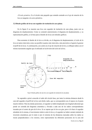 MECANISMOS Diseño de levas
Diseño de levas. Pag.-11
-Círculo primitivo: Es el círculo más pequeño que estando centrado en el eje de rotación de la
leva es tangente a la curva primitiva.
3.2-Diseño gráfico de levas con seguidor de traslación de cara plana.
En la figura 8 se muestra una leva con seguidor de traslación de cara plana, junto con su
diagrama de desplazamiento. Como se comentó anteriormente el diagrama de desplazamiento, y su
representación gráfica, es la base para el diseño de levas con métodos gráficos.
Para acometer el diseño de la leva se divide, en el diagrama de desplazamiento, el ciclo de la
leva en tantos intervalos como sea posible (cuantos más intervalos, más precisión se logrará al generar
el perfil de la leva). A continuación, con centro en el eje de rotación de la leva, se dibujan radios con el
mismo incremento angular que el utilizado en la división del ciclo de la leva.
Reposo RetornoAccionamiento Reposo
12 1 2 3 4 5 6 7 8 9 10
11
1212
1
2
3
4
5
6
7
8
9
10
11
Cara del seguidor
diagrama de
desplazamiento
f(A)
A
Circulo
base
Perfil de leva
Fig-8. Diseño gráfico de una leva con seguidor de traslación de cara plana
Se supondrá a priori conocido el radio del círculo base, por tanto la mínima distancia desde la
cara del seguidor al perfil de la leva será dicho radio, que se corresponderá con el reposo en el punto
muerto inferior. Para las demás posiciones, el seguidor se habrá desplazado una longitud adicional que
puede ser extraída del diagrama cinemático y llevada a cada uno de los radios correspondientes
trazados por el centro de giro de la leva. Si se supone que la leva no gira, pero si lo hace el seguidor
alrededor de la misma, el movimiento relativo entre la leva y el seguidor no habrá variado (método de
inversión cinemática), por lo tanto si por el extremo de las distancias marcadas sobre los radios se
trazan perpendiculares a los mismos, estos representarán las diferentes posiciones de la cara del
 