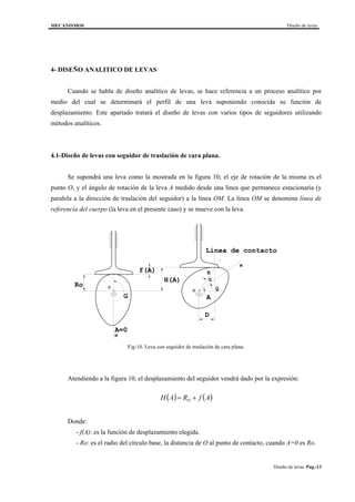 MECANISMOS Diseño de levas
Diseño de levas. Pag.-13
4- DISEÑO ANALITICO DE LEVAS
Cuando se habla de diseño analítico de levas, se hace referencia a un proceso analítico por
medio del cual se determinará el perfil de una leva suponiendo conocida su función de
desplazamiento. Este apartado tratará el diseño de levas con varios tipos de seguidores utilizando
métodos analíticos.
4.1-Diseño de levas con seguidor de traslación de cara plana.
Se supondrá una leva como la mostrada en la figura 10; el eje de rotación de la misma es el
punto O, y el ángulo de rotación de la leva A medido desde una línea que permanece estacionaria (y
paralela a la dirección de traslación del seguidor) a la línea OM. La línea OM se denomina línea de
referencia del cuerpo (la leva en el presente caso) y se mueve con la leva.
D
M
O
O
R
M
Ro
H(A)
f(A)
AG
A=0
Linea de contacto
G
Q
Fig-10. Leva con seguidor de traslación de cara plana.
Atendiendo a la figura 10, el desplazamiento del seguidor vendrá dado por la expresión:
( ) ( )AfRAH O +=
Donde:
- f(A): es la función de desplazamiento elegida.
- Ro: es el radio del círculo base, la distancia de O al punto de contacto, cuando A=0 es Ro.
 