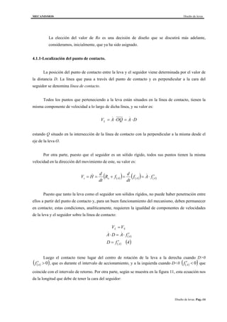 MECANISMOS Diseño de levas
Diseño de levas. Pag.-14
La elección del valor de Ro es una decisión de diseño que se discutirá más adelante,
consideramos, inicialmente, que ya ha sido asignado.
4.1.1-Localización del punto de contacto.
La posición del punto de contacto entre la leva y el seguidor viene determinada por el valor de
la distancia D. La línea que pasa a través del punto de contacto y es perpendicular a la cara del
seguidor se denomina línea de contacto.
Todos los puntos que perteneciendo a la leva están situados en la línea de contacto, tienen la
misma componente de velocidad a lo largo de dicha línea, y su valor es:
V A OQ A DL = ⋅ = ⋅& &
estando Q situado en la intersección de la línea de contacto con la perpendicular a la misma desde el
eje de la leva O.
Por otra parte, puesto que el seguidor es un sólido rígido, todos sus puntos tienen la misma
velocidad en la dirección del movimiento de este, su valor es:
( )( ) ( )( ) ( )AAAos fAf
dt
d
fR
dt
d
HV ′⋅==+== &&
Puesto que tanto la leva como el seguidor son sólidos rígidos, no puede haber penetración entre
ellos a partir del punto de contacto y, para un buen funcionamiento del mecanismo, deben permanecer
en contacto; estas condiciones, analíticamente, requieren la igualdad de componentes de velocidades
de la leva y el seguidor sobre la línea de contacto:
( )
( ) ( )4fD
fADA
VV
A
A
SL
′=
′⋅=⋅
=
&&
Luego el contacto tiene lugar del centro de rotación de la leva a la derecha cuando D>0
( )( )0>′Af , que es durante el intervalo de accionamiento, y a la izquierda cuando D<0 ( )( )0<′Af que
coincide con el intervalo de retorno. Por otra parte, según se muestra en la figura 11, esta ecuación nos
da la longitud que debe de tener la cara del seguidor:
 
