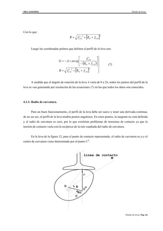 MECANISMOS Diseño de levas
Diseño de levas. Pag.-16
Con lo que:
( ) ( )[ ]22
AOA fRfR ++′=
Luego las coordenadas polares que definen el perfil de la leva son:
( )
( )( )
( ) ( )[ ]
(7)
fRfR
fR
f
arctgAG
AOA
AO
A






++′=








+−
′
+−=
22
A medida que el ángulo de rotación de la leva A varía de 0 a 2π, todos los puntos del perfil de la
leva se van generando por resolución de las ecuaciones (7) en las que todos los datos son conocidos.
4.1.3- Radio de curvatura.
Para un buen funcionamiento, el perfil de la leva debe ser suave y tener una derivada continua;
de no ser así, el perfil de la leva tendría puntos angulosos. En estos puntos, la tangente no está definida
y el radio de curvatura es cero, por lo que existirían problemas de tensiones de contacto ya que la
tensión de contacto varía con la recíproca de la raíz cuadrada del radio de curvatura.
En la leva de la figura 12, para el punto de contacto representado, el radio de curvatura es ρ y el
centro de curvatura viene determinado por el punto C*.
M
O A
Rc
C*
ρ
Linea de contacto
C
 