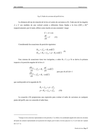MECANISMOS Diseño de levas
Diseño de levas. Pag.-17
Fig-12. Radio de curvatura del perfil de leva.
La distancia del eje de rotación de la leva al centro de curvatura es Rc. Cada uno de los ángulos
A y C son medidos de una vertical común a diferentes líneas fijadas a la leva (OM y OC*
respectivamente), por lo tanto, difiere como mucho en una constante1, luego:
C A cte
dC
dA
= +
=
.
( )1 8
Considerando las ecuaciones de posición siguientes:
( ) ( ) ( )
( ) ( ) ( )CcosRfRH
CsenRfD
CAOA
CAA
−=+=
=′=
ρ
(9)
Este sistema de ecuaciones tiene tres incógnitas, a saber Rc, C y ρ. Si se deriva la primera
respecto a la posición angular de la leva A:
( )
( ) ( )
( )
( ) ( )CcosRf
dA
dD
Ccos
dA
dC
Rf
dA
dD
CA
A
CA
A
⋅=′′=
⋅⋅=′′=
pero por (8) dC/dA=1
que sustituyendo en la segunda de (9):
( ) ( )
( ) ( ) (10)ffR
ffR
AAO
AAO
′′++=
′′−=+
ρ
ρ
La ecuación (10) proporciona una expresión para evaluar el radio de curvatura en cualquier
punto del perfil, una vez conocido el radio base.
1Aunque la leva estuviese representada en otra posición, C se refiere a la coordenada angular del centro de curvatura
del punto de contacto representando en la posición de la figura, por lo tanto si la leva pasa de A a A+α el valor de C pasará
de C a C+α.
 