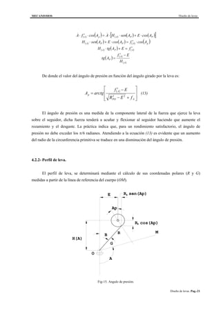 MECANISMOS Diseño de levas
Diseño de levas. Pag.-21
( ) ( ) ( ) ( ) ( )[ ]
( ) ( ) ( ) ( ) ( )
( ) ( ) ( )
( ) ( )
( )A
A
P
APA
pAPPA
PPApA
H
Ef
Atg
fEAtgH
AcosfAcosEAsenH
AcosEAsenHAAcosfA
−′
=
′=+⋅
⋅′=⋅+⋅
⋅+⋅⋅=⋅′⋅ &&
De donde el valor del ángulo de presión en función del ángulo girado por la leva es:
( )








+−
−′
=
APO
A
p
fER
Ef
arctgA
22
(13)
El ángulo de presión es una medida de la componente lateral de la fuerza que ejerce la leva
sobre el seguidor, dicha fuerza tenderá a acuñar y flexionar al seguidor haciendo que aumente el
rozamiento y el desgaste. La práctica indica que, para un rendimiento satisfactorio, el ángulo de
presión no debe exceder los π/6 radianes. Atendiendo a la ecuación (13) es evidente que un aumento
del radio de la circunferencia primitiva se traduce en una disminución del ángulo de presión.
4.2.2- Perfil de leva.
El perfil de leva, se determinará mediante el cálculo de sus coordenadas polares (R y G)
medidas a partir de la línea de referencia del cuerpo (OM).
Ap
A
G
E
B
R sen(Ap)
R cos(Ap)
R
H(A)
O
S
S
M
Fig-15. Angulo de presión.
 
