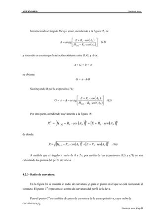MECANISMOS Diseño de levas
Diseño de levas. Pag.-22
Introduciendo el ángulo B cuyo valor, atendiendo a la figura 15, es:
( )
( ) ( )







⋅−
⋅+
=
PSA
Ps
AcosRH
AsenRE
arctgB (14)
y teniendo en cuenta que la relación existente entre B, G, y A es:
A + G + B = π
se obtiene:
G = π - A-B
Sustituyendo B por la expresión (14):
( )
( ) ( )







⋅−
⋅+
−−=
PSA
Ps
AcosRH
AsenRE
arctgAG π (15)
Por otra parte, atendiendo nuevamente a la figura 15:
( ) ( )[ ] ( )[ ]222
PSPSA AsenREAcosRHR ⋅++⋅−=
de donde:
( ) ( )[ ] ( )[ ]22
PSPSA AsenREAcosRHR ⋅++⋅−= (16)
A medida que el ángulo A varía de 0 a 2π, por medio de las expresiones (15) y (16) se van
calculando los puntos del perfil de la leva.
4.2.3- Radio de curvatura.
En la figura 16 se muestra el radio de curvatura, ρ, para el punto en el que se está realizando el
contacto. El punto C* representa el centro de curvatura del perfil de la leva.
Pero el punto C* es también el centro de curvatura de la curva primitiva, cuyo radio de
curvatura es ρp.
 