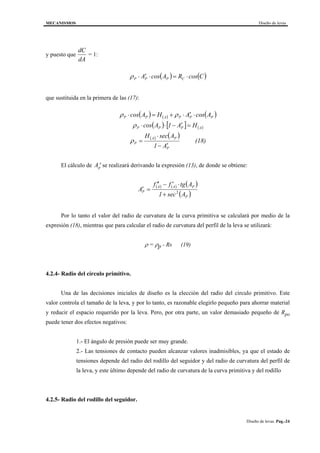 MECANISMOS Diseño de levas
Diseño de levas. Pag.-24
y puesto que
dC
dA
= 1:
( ) ( )CcosRAcosA CPPP ⋅=⋅′⋅ρ
que sustituida en la primera de las (17):
( ) ( ) ( )
( ) [ ] ( )
( ) ( )
(18)
A1
AsecH
HA1Acos
AcosAHAcos
P
PA
P
APPP
PPPAPP
′−
⋅
=
=′−⋅⋅
⋅′⋅+=⋅
ρ
ρ
ρρ
El cálculo de ′Ap se realizará derivando la expresión (13), de donde se obtiene:
( ) ( ) ( )
( )P
PAA
P
Asec1
Atgff
A 2
+
⋅′−′′
=′
Por lo tanto el valor del radio de curvatura de la curva primitiva se calculará por medio de la
expresión (18), mientras que para calcular el radio de curvatura del perfil de la leva se utilizará:
ρ = ρp - Rs (19)
4.2.4- Radio del círculo primitivo.
Una de las decisiones iniciales de diseño es la elección del radio del círculo primitivo. Este
valor controla el tamaño de la leva, y por lo tanto, es razonable elegirlo pequeño para ahorrar material
y reducir el espacio requerido por la leva. Pero, por otra parte, un valor demasiado pequeño de Rpo
puede tener dos efectos negativos:
1.- El ángulo de presión puede ser muy grande.
2.- Las tensiones de contacto pueden alcanzar valores inadmisibles, ya que el estado de
tensiones depende del radio del rodillo del seguidor y del radio de curvatura del perfil de
la leva, y este último depende del radio de curvatura de la curva primitiva y del rodillo
4.2.5- Radio del rodillo del seguidor.
 