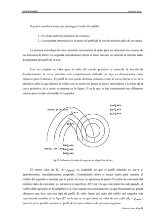 MECANISMOS Diseño de levas
Diseño de levas. Pag.-25
Hay dos consideraciones que restringen el radio del rodillo.
1.- Su efecto sobre las tensiones de contacto.
2.- La respuesta cinemática en el punto del perfil de la leva de mínimo radio de curvatura.
La primera consideración hace deseable incrementar el radio para así disminuir los valores de
las tensiones de Hertz. La segunda consideración limita el valor máximo en relación al mínimo radio
de curvatura del perfil de la leva.
Una vez elegido un valor para el radio del círculo primitivo y conocida la función de
desplazamiento, la curva primitiva está completamente definida (se deja su demostración como
ejercicio para el alumno). El perfil de leva puede definirse entonces como la curva interna a la curva
primitiva sobre la que desliza el rodillo con su centro (el punto de trazo) moviéndose a lo largo de la
curva primitiva, tal y como se muestra en la figura 17 en la que se han representado tres diferentes
valores para el radio del rodillo del seguidor.
D
AB C
ρ
ρ
ρ
ρ
ρ
ρ
ρ
p min
p min
p min
p min
p min
p min
p min
Rs<
Rs=
Rs>
Rs>
Rs=
Rs<
Perfil de leva
curva primitiva
Fig-17. Influencia del radio del seguidor en el perfil de la leva.
El menor valor de Rs (Rs<ρpmín.) es aceptable ya que el perfil obtenido es suave y,
aparentemente, cinemáticamente aceptable. Considerando ahora el mayor radio, para soportar el
rodillo del seguidor a medida que el punto de trazo se aproxima al punto D (centro de curvatura del
mínimo radio de curvatura) es necesaria la superficie AB. Una vez que este punto ha sido pasado, el
rodillo debe apoyarse en la superficie CA. Esto supone una contradicción, ya que físicamente no puede
obtenerse una leva con este tipo de perfil. El valor límite del radio del rodillo del seguidor está
representado también en la figura17, en la que se ve que existe un valor de este radio (Rs = ρpmín.)
para el cual es posible construir el perfil de leva pero obteniendo un punto anguloso.
 