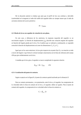 MECANISMOS Diseño de levas
Diseño de levas. Pag.-26
De la discusión anterior se deduce que para que el perfil de leva sea continuo y derivable
(continuidad en la tangente) el radio del rodillo del seguidor debe ser siempre menor que el radio de
curvatura mínimo de la curva primitiva:
Rs < ρpmín.
4.3- Diseño de levas con seguidor de rotación de cara plana.
En este caso, a diferencia de los anteriores, la respuesta requerida del seguidor es un
movimiento angular. La función de desplazamiento f(A) describe una variación angular del seguidor
en función del ángulo girado por la leva. En el análisis que se realizará a continuación, se supondrá
conocida la función de desplazamiento así como las dimensiones C1, C2 y C3.
Igual que en los casos anteriores, la leva gira respecto de un punto fijo O, y su rotación se mide
a través del ángulo A que forma la vertical (siempre estacionaria) con la línea de referencia del cuerpo
OM que gira solidariamente con la leva.
A medida que la leva gira, el seguidor se mueve cumpliendo la siguiente relación:
B(A) = Bo + f(A) (20)
4.3.1- Localización del punto de contacto.
Según se aprecia en la figura18, el punto de contacto queda localizado por la distancia D.
Para un contacto permanente, y sin penetración, entre la leva y el seguidor, las componentes de
la velocidad sobre la línea de contacto de la leva y el seguidor, deben ser iguales. Para el punto de
contacto del seguidor, la componente de su velocidad sobre la línea de contacto es:
( ) DBV As ⋅= &
 