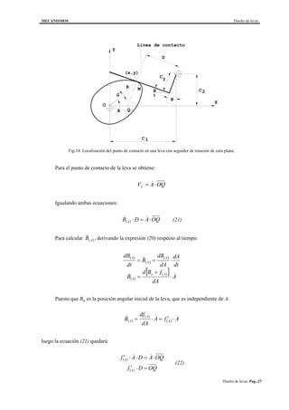 MECANISMOS Diseño de levas
Diseño de levas. Pag.-27
B
B
A
G
D
C
C2
C
3
1
(x,y)
Y
X
O
MR
Linea de contacto
Q
Fig-18. Localización del punto de contacto en una leva con seguidor de rotación de cara plana.
Para el punto de contacto de la leva se obtiene:
V A OQL = ⋅&
Igualando ambas ecuaciones:
( ) OQADB A ⋅=⋅ && (21)
Para calcular ( )AB& , derivando la expresión (20) respecto al tiempo:
( )
( )
( )
( )
( )[ ] A
dA
fBd
B
dt
dA
dA
dB
B
dt
dB
Ao
A
A
A
A
&&
&
⋅
+
=
⋅==
Puesto que Bo es la posición angular inicial de la leva, que es independiente de A:
( )
( )
( ) AfA
dA
df
B A
A
A
&&& ⋅′=⋅=
luego la ecuación (21) quedará:
( )
( ) OQDf
OQADAf
A
A
=⋅′
⋅=⋅⋅′ &&
(22)
 