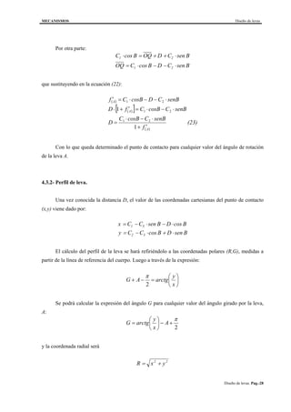 MECANISMOS Diseño de levas
Diseño de levas. Pag.-28
Por otra parte:
C B OQ D C B
OQ C B D C B
1 2
1 2
⋅ = + + ⋅
= ⋅ − − ⋅
cos sen
cos sen
que sustituyendo en la ecuación (22):
( )
( )[ ]
( )
(23)
f
senBCBcosC
D
senBCBcosCfD
senBCDBcosCf
A
A
A
′+
⋅−⋅
=
⋅−⋅=′+⋅
⋅−−⋅=′
1
1
21
21
21
Con lo que queda determinado el punto de contacto para cualquier valor del ángulo de rotación
de la leva A.
4.3.2- Perfil de leva.
Una vez conocida la distancia D, el valor de las coordenadas cartesianas del punto de contacto
(x,y) viene dado por:
x C C B D B
y C C B D B
= − ⋅ − ⋅
= − ⋅ + ⋅
1 3
2 3
sen cos
cos sen
El cálculo del perfil de la leva se hará refiriéndolo a las coordenadas polares (R,G), medidas a
partir de la línea de referencia del cuerpo. Luego a través de la expresión:






=−+
x
y
arctgAG
2
π
Se podrá calcular la expresión del ángulo G para cualquier valor del ángulo girado por la leva,
A:
2
π
+−





= A
x
y
arctgG
y la coordenada radial será
R x y= +2 2
 
