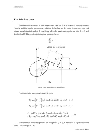 MECANISMOS Diseño de levas
Diseño de levas. Pag.-29
4.3.3- Radio de curvatura.
En la figura 19 se muestra el radio de curvatura ρ del perfil de la leva en el punto de contacto
(para la posición angular representada), así como la localización del centro de curvatura, que está
situado a una distancia Rc del eje de rotación de la leva. La coordenada angular que sitúa Rc es C, y el
ángulo A y el C difieren a lo máximo en una constante, luego:
dC
dA
= 1
B
B
D
C
C2
C
3
1
Y
X
O
M
Linea de contacto
A
B
Rc
C*
C
ρ
Fig-19. Radio de curvatura del perfil de leva.
Considerando las ecuaciones de cierre de bucle:
0
2
0
2
23
13
=−⋅+⋅−⋅+





−⋅
=−⋅+⋅+⋅+





−⋅
CBcosCsenBDBcosCsenR
CsenBCBcosDsenBCcosR
C
C
ρ
π
ρ
π
( )
( ) 0
0
23
13
=−⋅+⋅−⋅+⋅−
=−⋅+⋅+⋅+⋅
CBcosCsenBDsBcoCcosR
CsenBCBcosDsenBCsenR
C
C
ρ
ρ
(24)
Este sistema de ecuaciones presenta tres incógnitas: Rc ,C y ρ. Derivando la segunda ecuación
de las (24) con respecto a A:
 