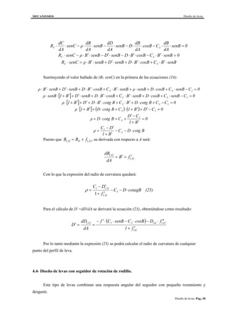 MECANISMOS Diseño de levas
Diseño de levas. Pag.-30
senBBCcosBBDsenBDsenBBρsenCR
0senBBCcosBBDsenBDsenBBρsenCR
0senB
dA
dB
CcosB
dA
dB
DsenB
dA
dD
senB
dA
dB
ρsenC
dA
dC
R
3C
3C
3C
⋅′⋅+⋅′⋅+⋅′+⋅′⋅=⋅
=⋅′⋅−⋅′⋅−⋅′−⋅′⋅−⋅
=⋅⋅−⋅⋅−⋅−⋅⋅−⋅⋅
Sustituyendo el valor hallado de (Rc senC) en la primera de las ecuaciones (24):
[ ]
[ ]
[ ] ( ) ( )
BcotgDC
B1
DC
ρ
0
B1
CD
CBcotgDρ
0CDB1CBcotgDB1ρ
0CCBcotgDBCBcotgBDDB1ρ
0CsenBCcosBDsenBBCcosBBDsenBDB1senBρ
0CsenBCcosBDsenBρsenBBCcosBBDsenBDsenBBρ
3
1
1
3
13
133
133
133
⋅−−
′+
′−
=
=
′+
−′
++⋅+
=−′+′+⋅+⋅+′+⋅
=−+⋅+′⋅+⋅′⋅+′+′+⋅
=−⋅+⋅+⋅′⋅+⋅′⋅+⋅′+′+⋅⋅
=−⋅+⋅+⋅+⋅′⋅+⋅′⋅+⋅′+⋅′⋅
Puesto que ( ) ( )AOA fBB += , su derivada con respecto a A será:
( )
( )A
A
fB
dA
dB
′=′=
Con lo que la expresión del radio de curvatura quedará:
( )
(25)BcotagDC
f
DC
A
A
⋅−−
′+
′−
= 3
)(1
1
ρ
Para el cálculo de D´=dD/dA se derivará la ecuación (23), obteniéndose como resultado:
( ) ( ) ( )
(A)
A(A)21A
f1
fDcosBCsenBCf
dA
dD
D
′+
′′⋅−⋅−⋅⋅′−
==′
Por lo tanto mediante la expresión (25) se podrá calcular el radio de curvatura de cualquier
punto del perfil de leva.
4.4- Diseño de levas con seguidor de rotación de rodillo.
Este tipo de levas combinan una respuesta angular del seguidor con pequeño rozamiento y
desgaste.
 