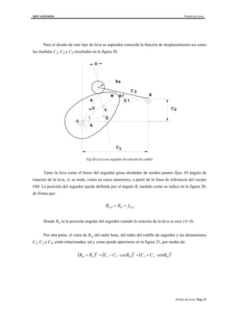 MECANISMOS Diseño de levas
Diseño de levas. Pag.-31
Para el diseño de este tipo de leva se supondrá conocida la función de desplazamiento así como
las medidas C1, C2 y C3 mostradas en la figura 20.
Rs
D
G
A
B
D
C2
C1
C3
M
Q
V
O
E
R
Fig-20.Leva con seguidor de rotación de rodillo
Tanto la leva como el brazo del seguidor giran alrededor de sendos puntos fijos. El ángulo de
rotación de la leva, A, se mide, como en casos anteriores, a partir de la línea de referencia del cuerpo
OM. La posición del seguidor queda definida por el ángulo B, medido como se indica en la figura 20,
de forma que:
( ) ( )AOA fBB +=
Donde Bo es la posición angular del seguidor cuando la rotación de la leva es cero (A=0).
Por otra parte, el valor de Bo, del radio base, del radio del rodillo de seguidor y las dimensiones
C1, C2 y C3, están relacionadas, tal y como puede apreciarse en la figura 21, por medio de:
( ) ( ) ( )2
O32
2
O31
2
SO senBCCcosBCCRR ⋅++⋅−=+
 