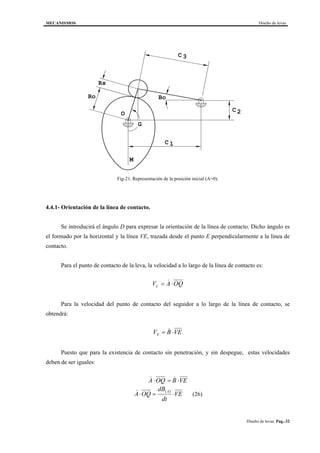 MECANISMOS Diseño de levas
Diseño de levas. Pag.-32
M
C
C
C
Rs
Ro Bo
1
2
3
O
G
Fig-21. Representación de la posición inicial (A=0).
4.4.1- Orientación de la línea de contacto.
Se introducirá el ángulo D para expresar la orientación de la línea de contacto. Dicho ángulo es
el formado por la horizontal y la línea VE, trazada desde el punto E perpendicularmente a la línea de
contacto.
Para el punto de contacto de la leva, la velocidad a lo largo de la línea de contacto es:
V A OQL = ⋅&
Para la velocidad del punto de contacto del seguidor a lo largo de la línea de contacto, se
obtendrá:
V B VES = ⋅&
Puesto que para la existencia de contacto sin penetración, y sin despegue, estas velocidades
deben de ser iguales:
& &A OQ B VE⋅ = ⋅
( )
VE
dt
dB
OQA
A
⋅=⋅& (26)
 