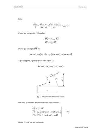 MECANISMOS Diseño de levas
Diseño de levas. Pag.-33
Pero:
( ) ( ) ( )( )
( ) AfA
dA
fBd
dt
dA
dA
dB
dt
dB
A
AOAA && ⋅′=⋅
+
=⋅=
Con lo que la expresión (26) quedará:
( ) VEfAOQA A ⋅′⋅=⋅ &&
( ) VEfOQ A ⋅′=
Puesto que la longitud VE es:
( ) ( )senDsenBcosDcosBCDBcosCVE 33 ⋅−⋅⋅=+⋅=
Y por otra parte, según se aprecia en la figura 22:
senDCcosDCOQVE 21 ⋅+⋅=+
C
D
D
V
Q
E
C
1
2
Fig-22. Relaciones entre dimensiones lineales.
Por tanto, se obtendrá el siguiente sistema de ecuaciones:
( )
( ) (27)
senDCcosDCOQVE
senDsenBcosDcosBCVE
VEfOQ
21
3
A






⋅+⋅=+
⋅−⋅⋅=
⋅′=
Donde OQ, VE y D son incógnitas.
 