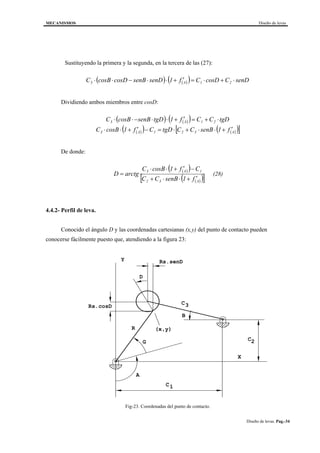 MECANISMOS Diseño de levas
Diseño de levas. Pag.-34
Sustituyendo la primera y la segunda, en la tercera de las (27):
( ) ( )( ) senDCcosDCf1senDsenBcosDcosBC 21A3 ⋅+⋅=′+⋅⋅−⋅⋅
Dividiendo ambos miembros entre cosD:
( ) ( )( ) tgDCCf1tgDsenBcosBC 21A3 ⋅+=′+⋅⋅−⋅⋅
( )( ) ( )( )[ ]A321A3 f1senBCCtgDCf1cosBC ′+⋅⋅+⋅=−′+⋅⋅
De donde:
( )( )
( )( )[ ]A32
1A3
f1senBCC
Cf1cosBC
arctgD
′+⋅⋅+
−′+⋅⋅
= (28)
4.4.2- Perfil de leva.
Conocido el ángulo D y las coordenadas cartesianas (x,y) del punto de contacto pueden
conocerse fácilmente puesto que, atendiendo a la figura 23:
B
G
D
A
Rs.cosD
Rs.senD
R
C
C
C
(x,y)
1
2
3
Y
X
Fig-23. Coordenadas del punto de contacto.
 