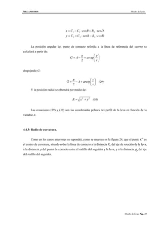 MECANISMOS Diseño de levas
Diseño de levas. Pag.-35
cosDRsenBCCy
senDRcosBCCx
S32
S31
⋅−⋅+=
⋅+⋅−=
La posición angular del punto de contacto referida a la línea de referencia del cuerpo se
calculará a partir de:






=−+
x
y
arctgAG
2
π
despejando G:






+−=
x
y
arctgAG
2
π
(29)
Y la posición radial se obtendrá por medio de:
R x y= +2 2
(30)
Las ecuaciones (29) y (30) son las coordenadas polares del perfil de la leva en función de la
variable A.
4.4.3- Radio de curvatura.
Como en los casos anteriores se supondrá, como se muestra en la figura 24, que el punto C* es
el centro de curvatura, situado sobre la línea de contacto a la distancia Rc del eje de rotación de la leva,
a la distancia ρ del punto de contacto entre el rodillo del seguidor y la leva, y a la distancia ρp del eje
del rodillo del seguidor.
 