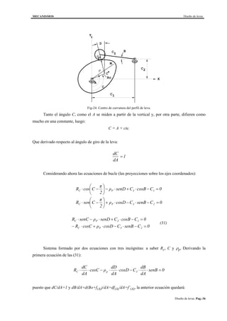 MECANISMOS Diseño de levas
Diseño de levas. Pag.-36
B
C
C
C
D
C
C
A
*
M
ρ
ρ
p
3
2
1
Rc
Y
X
Fig-24. Centro de curvatura del perfil de leva.
Tanto el ángulo C, como el A se miden a partir de la vertical y, por otra parte, difieren como
mucho en una constante, luego:
C = A + cte.
Que derivado respecto al ángulo de giro de la leva:
dC
dA
= 1
Considerando ahora las ecuaciones de bucle (las proyecciones sobre los ejes coordenados):
0CsenBCcosDρ
2
π
CsenR
0CcosBCsenDρ
2
π
CcosR
23PC
13PC
=−⋅−⋅+





−⋅
=−⋅+⋅−





−⋅
0CsenBCcosDρcosCR
0CcosBCsenDρsenCR
23PC
13PC
=−⋅−⋅+⋅−
=−⋅+⋅−⋅
(31)
Sistema formado por dos ecuaciones con tres incógnitas: a saber Rc, C y ρp, Derivando la
primera ecuación de las (31):
0senB
dA
dB
CcosD
dA
dD
ρcosC
dA
dC
R 3pC =⋅⋅−⋅⋅−⋅⋅
puesto que dC/dA=1 y dB/dA=d(Bo+f(A))/dA=df(A)/dA=f´(A), la anterior ecuación quedará:
 