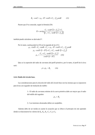 MECANISMOS Diseño de levas
Diseño de levas. Pag.-37
( )senBfCcosDDρcosCR A3PC
′⋅+⋅′⋅=⋅ (32)
Puesto que D es conocido, según la fórmula (28):
( )( )
( )( )[ ]A32
1A3
f1senBCC
Cf1cosBC
arctgD
′+⋅⋅+
−′+⋅⋅
=
también puede calcularse su derivada D´.
Por lo tanto, sustituyendo la (32) en la segunda de las (31):
( )
( ) ( )( )
( )( )
( )
(33)
D1cosD
f1senBCC
ρ
f1senBCCD1cosDρ
senBfCcosDDρCsenBCcosDρ
A32
P
A32P
A3P23P
′−⋅
′+⋅⋅+
=
′+⋅⋅+=′−⋅⋅
′⋅+⋅′⋅=−⋅−⋅
Que es la expresión del radio de curvatura del perfil primitivo, por lo tanto, el perfil de la leva
será:
ρ ρ= −P SR (34)
4.4.4- Radio del circulo base.
Las consideraciones para la elección del radio del círculo base son las mismas que se expusieron
para levas con seguidor de traslación de rodillo:
1.- El radio de curvatura mínimo de la curva primitiva debe ser mayor que el radio
del rodillo del seguidor:
ρP SR>
2.- Las tensiones alcanzadas deben ser aceptables.
Además debe de ser tenida en cuenta la ecuación que se obtuvo al principio de este apartado
donde se relacionaron los valores de Bo, Ro, Rs, C1, C2 y C3.
 