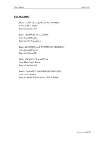 MECANISMOS Diseño de levas
Diseño de levas. Pag.-38
BIBLIOGRAFIA:
Título: TEORIA DE MAQUINAS Y MECANISMOS.
Autor: Joseph E. Shigley.
Editorial: McGraw-Hill.
Título: MECHANICS OF MACHINES.
Autor: Samuel Doughty.
Editorial: John Wiley & Sons.
Título: KINEMATICS AND DYNAMICS OF MACHINES.
Autor: Geroge H. Martin.
Editorial: McGraw Hill.
Título: MECANICA DE MAQUINAS.
Autor: Ham, Crame, Rogers.
Editorial: McGraw-Hill.
Título: CINEMATICA Y DINAMICA DE MAQUINAS.
Autor: A. de Lamadrid.
Editorial: Sección de Publicaciones ETSII de Madrid.
 