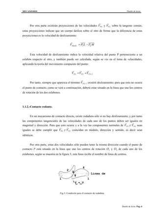 MECANISMOS Diseño de levas
Diseño de levas. Pag.-4
Por otra parte existirán proyecciones de las velocidades
r
VP4 y
r
VP2 sobre la tangente común;
estas proyecciones indican que un cuerpo desliza sobre el otro de forma que la diferencia de estas
proyecciones es la velocidad de deslizamiento:
r
V P L P MDesliz. = −2 4
Esta velocidad de deslizamiento indica la velocidad relativa del punto P perteneciente a un
eslabón respecto al otro, y también puede ser calculada, según se vio en el tema de velocidades,
aplicando la teoría del movimiento compuesto del punto:
r r r
V V VP P P4 2 4 2= + /
Por tanto, siempre que aparezca el término
r
VP4 2/ existirá deslizamiento; para que esto no ocurra
el punto de contacto, como se verá a continuación, deberá estar situado en la línea que une los centros
de rotación de los dos eslabones.
1.1.2.-Contacto rodante.
En un mecanismo de contacto directo, existe rodadura sólo si no hay deslizamiento, y por tanto
las componentes tangenciales de las velocidades de cada uno de los puntos deben ser iguales en
magnitud y dirección. Para que esto ocurra y a la vez las componentes normales de
r r
V VP2 y P4 sean
iguales se debe cumplir que
r r
V VP2 y P4 coincidan en módulo, dirección y sentido, es decir sean
idénticas.
Por otra parte, estas dos velocidades sólo pueden tener la misma dirección cuando el punto de
contacto P está situado en la línea que une los centros de rotación O2 y O4 de cada uno de los
eslabones, según se muestra en la figura 3; esta línea recibe el nombre de línea de centros.
2
4
P
P
V = V
1 1
Linea de2
4
P2 P4
Fig-3. Condición para el contacto de rodadura.
 
