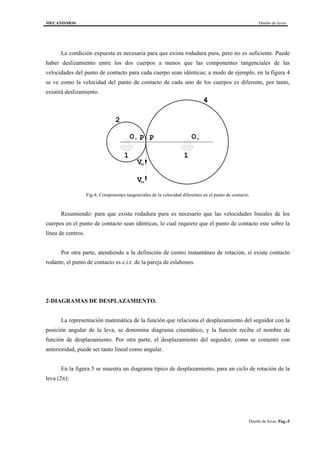 MECANISMOS Diseño de levas
Diseño de levas. Pag.-5
La condición expuesta es necesaria para que exista rodadura pura, pero no es suficiente. Puede
haber deslizamiento entre los dos cuerpos a menos que las componentes tangenciales de las
velocidades del punto de contacto para cada cuerpo sean idénticas; a modo de ejemplo, en la figura 4
se ve como la velocidad del punto de contacto de cada uno de los cuerpos es diferente, por tanto,
existirá deslizamiento.
O OP P
4
2
1 1
2 4
V
V
P2
P4
Fig-4. Componentes tangenciales de la velocidad diferentes en el punto de contacto.
Resumiendo: para que exista rodadura pura es necesario que las velocidades lineales de los
cuerpos en el punto de contacto sean idénticas, lo cual requiere que el punto de contacto este sobre la
línea de centros.
Por otra parte, atendiendo a la definición de centro instantáneo de rotación, si existe contacto
rodante, el punto de contacto es c.i.r. de la pareja de eslabones.
2-DIAGRAMAS DE DESPLAZAMIENTO.
La representación matemática de la función que relaciona el desplazamiento del seguidor con la
posición angular de la leva, se denomina diagrama cinemático, y la función recibe el nombre de
función de desplazamiento. Por otra parte, el desplazamiento del seguidor, como se comentó con
anterioridad, puede ser tanto lineal como angular.
En la figura 5 se muestra un diagrama típico de desplazamiento, para un ciclo de rotación de la
leva (2π):
 