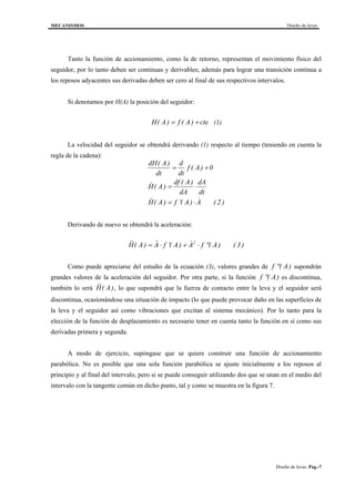 MECANISMOS Diseño de levas
Diseño de levas. Pag.-7
Tanto la función de accionamiento, como la de retorno, representan el movimiento físico del
seguidor, por lo tanto deben ser continuas y derivables; además para lograr una transición continua a
los reposos adyacentes sus derivadas deben ser cero al final de sus respectivos intervalos.
Si denotamos por H(A) la posición del seguidor:
H A f A cte( ) ( )= + (1)
La velocidad del seguidor se obtendrá derivando (1) respecto al tiempo (teniendo en cuenta la
regla de la cadena):
dH A
dt
d
dt
f A
H A
df A
dA
dA
dt
H A f A A
( )
( )
& ( )
( )
& ( ) ( ) &
= +
= ⋅
= ′ ⋅
0
( 2 )
Derivando de nuevo se obtendrá la aceleración:
&&( ) && ( ) & ( )H A A f A A f A= ⋅ ′ + ⋅ ′′2
( 3)
Como puede apreciarse del estudio de la ecuación (3), valores grandes de ′′f A( ) supondrán
grandes valores de la aceleración del seguidor. Por otra parte, si la función ′′f A( ) es discontinua,
también lo será &&( )H A , lo que supondrá que la fuerza de contacto entre la leva y el seguidor será
discontinua, ocasionándose una situación de impacto (lo que puede provocar daño en las superficies de
la leva y el seguidor así como vibraciones que excitan al sistema mecánico). Por lo tanto para la
elección de la función de desplazamiento es necesario tener en cuenta tanto la función en sí como sus
derivadas primera y segunda.
A modo de ejercicio, supóngase que se quiere construir una función de accionamiento
parabólica. No es posible que una sola función parabólica se ajuste inicialmente a los reposos al
principio y al final del intervalo, pero si se puede conseguir utilizando dos que se unan en el medio del
intervalo con la tangente común en dicho punto, tal y como se muestra en la figura 7.
 