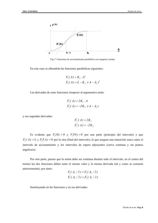 MECANISMOS Diseño de levas
Diseño de levas. Pag.-8
1O A
(A)f
A
A1
/2
F(A)
F(A)1
2
Fig-7. Funciones de accionamiento parabólico con tangente común.
En este caso se obtendrán las funciones parabólicas siguientes:
F A K A
F A L K A A
1 1
2
2 2 1
2
( )
( ) ( )
= ⋅
= − ⋅ −
Las derivadas de estas funciones (respecto al argumento) serán:
F A K A
F A K A A
1 1
2 2 1
2
2
'
'
( )
( ) ( )
= ⋅
= − ⋅ −
y sus segundas derivadas:
F A K
F A K
1 1
2 2
2
2
''
''
( )
( )
=
= −
Es evidente que F1 0 0( ) = y ′ =F1 0 0( ) por una parte (principio del intervalo) y que
F A L2 ( ) = y ′′ =F A2 0( ) por la otra (final del intervalo), lo que asegura una transición suave entre el
intervalo de accionamiento y los intervalos de espera adyacentes (curva continua y sin puntos
angulosos).
Por otra parte, puesto que la unión debe ser continua durante todo el intervalo, en el centro del
mismo las dos funciones deben tener el mismo valor y la misma derivada (tal y como se comentó
anteriormente), por tanto:
F A F A
F A F A
1 1 2 1
1 1 2 1
2 2
2 2
( / ) ( / )
( / ) ( / )' '
=
=
Sustituyendo en las funciones y en sus derivadas:
 