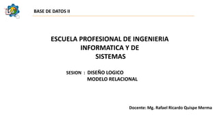ESCUELA PROFESIONAL DE INGENIERIA
INFORMATICA Y DE
SISTEMAS
BASE DE DATOS II
SESION : DISEÑO LOGICO
MODELO RELACIONAL
Docente: Mg. Rafael Ricardo Quispe Merma
 