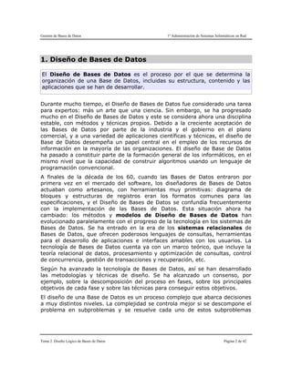 Gestión de Bases de Datos 1º Administración de Sistemas Informáticos en Red
Tema 2. Diseño Lógico de Bases de Datos Página 2 de 42
1. Diseño de Bases de Datos
El Diseño de Bases de Datos es el proceso por el que se determina la
organización de una Base de Datos, incluidas su estructura, contenido y las
aplicaciones que se han de desarrollar.
Durante mucho tiempo, el Diseño de Bases de Datos fue considerado una tarea
para expertos: más un arte que una ciencia. Sin embargo, se ha progresado
mucho en el Diseño de Bases de Datos y este se considera ahora una disciplina
estable, con métodos y técnicas propios. Debido a la creciente aceptación de
las Bases de Datos por parte de la industria y el gobierno en el plano
comercial, y a una variedad de aplicaciones científicas y técnicas, el diseño de
Base de Datos desempeña un papel central en el empleo de los recursos de
información en la mayoría de las organizaciones. El diseño de Base de Datos
ha pasado a constituir parte de la formación general de los informáticos, en el
mismo nivel que la capacidad de construir algoritmos usando un lenguaje de
programación convencional.
A finales de la década de los 60, cuando las Bases de Datos entraron por
primera vez en el mercado del software, los diseñadores de Bases de Datos
actuaban como artesanos, con herramientas muy primitivas: diagrama de
bloques y estructuras de registros eran los formatos comunes para las
especificaciones, y el Diseño de Bases de Datos se confundía frecuentemente
con la implementación de las Bases de Datos. Esta situación ahora ha
cambiado: los métodos y modelos de Diseño de Bases de Datos han
evolucionado paralelamente con el progreso de la tecnología en los sistemas de
Bases de Datos. Se ha entrado en la era de los sistemas relacionales de
Bases de Datos, que ofrecen poderosos lenguajes de consultas, herramientas
para el desarrollo de aplicaciones e interfaces amables con los usuarios. La
tecnología de Bases de Datos cuenta ya con un marco teórico, que incluye la
teoría relacional de datos, procesamiento y optimización de consultas, control
de concurrencia, gestión de transacciones y recuperación, etc.
Según ha avanzado la tecnología de Bases de Datos, así se han desarrollado
las metodologías y técnicas de diseño. Se ha alcanzado un consenso, por
ejemplo, sobre la descomposición del proceso en fases, sobre los principales
objetivos de cada fase y sobre las técnicas para conseguir estos objetivos.
El diseño de una Base de Datos es un proceso complejo que abarca decisiones
a muy distintos niveles. La complejidad se controla mejor si se descompone el
problema en subproblemas y se resuelve cada uno de estos subproblemas
 