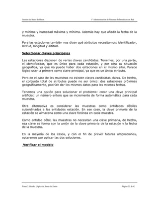 Gestión de Bases de Datos 1º Administración de Sistemas Informáticos en Red
Tema 2. Diseño Lógico de Bases de Datos Página 25 de 42
y mínima y humedad máxima y mínima. Además hay que añadir la fecha de la
muestra.
Para las estaciones también nos dicen qué atributos necesitamos: identificador,
latitud, longitud y altitud.
Seleccionar claves principales
Las estaciones disponen de varias claves candidatas. Tenemos, por una parte,
el identificador, que es único para cada estación, y por otra su situación
geográfica, ya que no puede haber dos estaciones en el mismo sitio. Parece
lógico usar la primera como clave principal, ya que es un único atributo.
Pero en el caso de las muestras no existen claves candidatas claras. De hecho,
el conjunto total de atributos puede no ser único: dos estaciones próximas
geográficamente, podrían dar los mismos datos para las mismas fechas.
Tenemos una opción para solucionar el problema: crear una clave principal
artificial, un número entero que se incremente de forma automática para cada
muestra.
Otra alternativa es considerar las muestras como entidades débiles
subordinadas a las entidades estación. En ese caso, la clave primaria de la
estación se almacena como una clave foránea en cada muestra.
Como entidad débil, las muestras no necesitan una clave primaria, de hecho,
esa clave se forma con la unión de la clave primaria de la estación y la fecha
de la muestra.
En la mayoría de los casos, y con el fin de prever futuras ampliaciones,
optaremos por aplicar las dos soluciones.
Verificar el modelo
 