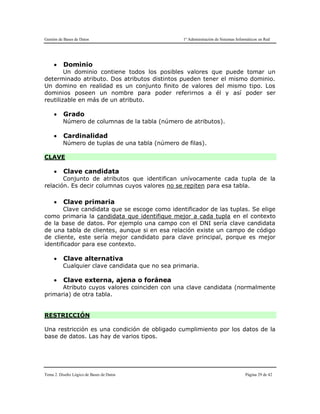Gestión de Bases de Datos 1º Administración de Sistemas Informáticos en Red
Tema 2. Diseño Lógico de Bases de Datos Página 29 de 42
 Dominio
Un dominio contiene todos los posibles valores que puede tomar un
determinado atributo. Dos atributos distintos pueden tener el mismo dominio.
Un domino en realidad es un conjunto finito de valores del mismo tipo. Los
dominios poseen un nombre para poder referirnos a él y así poder ser
reutilizable en más de un atributo.
 Grado
Número de columnas de la tabla (número de atributos).
 Cardinalidad
Número de tuplas de una tabla (número de filas).
CLAVE
 Clave candidata
Conjunto de atributos que identifican unívocamente cada tupla de la
relación. Es decir columnas cuyos valores no se repiten para esa tabla.
 Clave primaria
Clave candidata que se escoge como identificador de las tuplas. Se elige
como primaria la candidata que identifique mejor a cada tupla en el contexto
de la base de datos. Por ejemplo una campo con el DNI sería clave candidata
de una tabla de clientes, aunque si en esa relación existe un campo de código
de cliente, este sería mejor candidato para clave principal, porque es mejor
identificador para ese contexto.
 Clave alternativa
Cualquier clave candidata que no sea primaria.
 Clave externa, ajena o foránea
Atributo cuyos valores coinciden con una clave candidata (normalmente
primaria) de otra tabla.
RESTRICCIÓN
Una restricción es una condición de obligado cumplimiento por los datos de la
base de datos. Las hay de varios tipos.
 