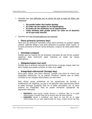 Gestión de Bases de Datos 1º Administración de Sistemas Informáticos en Red
Tema 2. Diseño Lógico de Bases de Datos Página 30 de 42
 Aquellas que son definidas por el hecho de que la base de datos sea
relacional:
 No puede haber dos tuplas iguales
 El orden de las tuplas no es significativo
 El orden de los atributos no es significativo
 Cada atributo sólo puede tomar un valor en el dominio
en el que está inscrito
 Aquellas que son incorporadas por los usuarios:
 Clave primaria (primary key)
Hace que los atributos marcados como clave primaria no puedan repetir
valores. Además obliga a que esos atributos no puedan estar vacíos. Si
la clave primaria la forman varios atributos, ninguno de ellos podrá estar
vacío.
 Unicidad (unique)
Impide que los valores de los atributos marcados de esa forma, puedan
repetirse. Esta restricción debe indicarse en todas las claves
alternativas.
 Obligatoriedad (not null)
Prohíbe que el atributo marcado de esta forma no tenga ningún valor (es
decir impide que pueda contener el valor nulo, null).
 Integridad referencial (foreign key)
Sirve para indicar una clave externa. Cuando una clave se marca con
integridad referencial, no se podrán introducir valores que no estén
incluidos en los campos relacionados con esa clave.
Esto último causa problemas en las operaciones de borrado y
modificación de registros, ya que si se ejecutan esas operaciones sobre
la tabla principal quedarán filas en la tabla secundaria con la clave
externa sin integridad. Esto se puede manipular agregando las
siguientes cláusulas:
 RESTRICT: esta opción impide eliminar o modificar filas en la tabla
referenciada si existen filas con el mismo valor de clave foránea.
 CASCADE: borrar o modificar una clave en una fila en la tabla
referenciada con un valor determinado de clave, implica borrar las filas
 