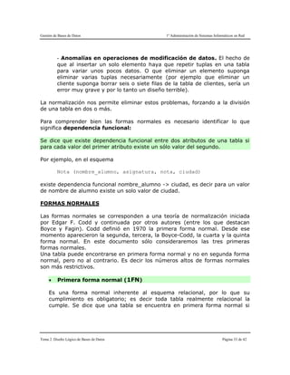 Gestión de Bases de Datos 1º Administración de Sistemas Informáticos en Red
Tema 2. Diseño Lógico de Bases de Datos Página 33 de 42
- Anomalías en operaciones de modificación de datos. El hecho de
que al insertar un solo elemento haya que repetir tuplas en una tabla
para variar unos pocos datos. O que eliminar un elemento suponga
eliminar varias tuplas necesariamente (por ejemplo que eliminar un
cliente suponga borrar seis o siete filas de la tabla de clientes, sería un
error muy grave y por lo tanto un diseño terrible).
La normalización nos permite eliminar estos problemas, forzando a la división
de una tabla en dos o más.
Para comprender bien las formas normales es necesario identificar lo que
significa dependencia funcional:
Se dice que existe dependencia funcional entre dos atributos de una tabla si
para cada valor del primer atributo existe un sólo valor del segundo.
Por ejemplo, en el esquema
Nota (nombre_alumno, asignatura, nota, ciudad)
existe dependencia funcional nombre_alumno -> ciudad, es decir para un valor
de nombre de alumno existe un solo valor de ciudad.
FORMAS NORMALES
Las formas normales se corresponden a una teoría de normalización iniciada
por Edgar F. Codd y continuada por otros autores (entre los que destacan
Boyce y Fagin). Codd definió en 1970 la primera forma normal. Desde ese
momento aparecieron la segunda, tercera, la Boyce-Codd, la cuarta y la quinta
forma normal. En este documento sólo consideraremos las tres primeras
formas normales.
Una tabla puede encontrarse en primera forma normal y no en segunda forma
normal, pero no al contrario. Es decir los números altos de formas normales
son más restrictivos.
 Primera forma normal (1FN)
Es una forma normal inherente al esquema relacional, por lo que su
cumplimiento es obligatorio; es decir toda tabla realmente relacional la
cumple. Se dice que una tabla se encuentra en primera forma normal si
 