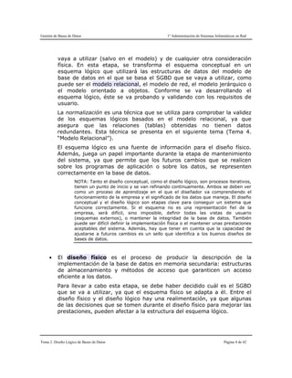 Gestión de Bases de Datos 1º Administración de Sistemas Informáticos en Red
Tema 2. Diseño Lógico de Bases de Datos Página 4 de 42
vaya a utilizar (salvo en el modelo) y de cualquier otra consideración
física. En esta etapa, se transforma el esquema conceptual en un
esquema lógico que utilizará las estructuras de datos del modelo de
base de datos en el que se basa el SGBD que se vaya a utilizar, como
puede ser el modelo relacional, el modelo de red, el modelo jerárquico o
el modelo orientado a objetos. Conforme se va desarrollando el
esquema lógico, éste se va probando y validando con los requisitos de
usuario.
La normalización es una técnica que se utiliza para comprobar la validez
de los esquemas lógicos basados en el modelo relacional, ya que
asegura que las relaciones (tablas) obtenidas no tienen datos
redundantes. Esta técnica se presenta en el siguiente tema (Tema 4.
“Modelo Relacional”).
El esquema lógico es una fuente de información para el diseño físico.
Además, juega un papel importante durante la etapa de mantenimiento
del sistema, ya que permite que los futuros cambios que se realicen
sobre los programas de aplicación o sobre los datos, se representen
correctamente en la base de datos.
NOTA: Tanto el diseño conceptual, como el diseño lógico, son procesos iterativos,
tienen un punto de inicio y se van refinando continuamente. Ambos se deben ver
como un proceso de aprendizaje en el que el diseñador va comprendiendo el
funcionamiento de la empresa y el significado de los datos que maneja. El diseño
conceptual y el diseño lógico son etapas clave para conseguir un sistema que
funcione correctamente. Si el esquema no es una representación fiel de la
empresa, será difícil, sino imposible, definir todas las vistas de usuario
(esquemas externos), o mantener la integridad de la base de datos. También
puede ser difícil definir la implementación física o el mantener unas prestaciones
aceptables del sistema. Además, hay que tener en cuenta que la capacidad de
ajustarse a futuros cambios es un sello que identifica a los buenos diseños de
bases de datos.
● El diseño físico es el proceso de producir la descripción de la
implementación de la base de datos en memoria secundaria: estructuras
de almacenamiento y métodos de acceso que garanticen un acceso
eficiente a los datos.
Para llevar a cabo esta etapa, se debe haber decidido cuál es el SGBD
que se va a utilizar, ya que el esquema físico se adapta a él. Entre el
diseño físico y el diseño lógico hay una realimentación, ya que algunas
de las decisiones que se tomen durante el diseño físico para mejorar las
prestaciones, pueden afectar a la estructura del esquema lógico.
 