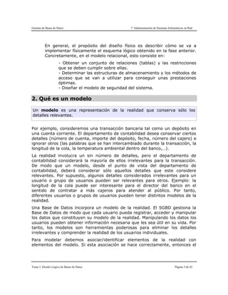 Gestión de Bases de Datos 1º Administración de Sistemas Informáticos en Red
Tema 2. Diseño Lógico de Bases de Datos Página 5 de 42
En general, el propósito del diseño físico es describir cómo se va a
implementar físicamente el esquema lógico obtenido en la fase anterior.
Concretamente, en el modelo relacional, esto consiste en:
- Obtener un conjunto de relaciones (tablas) y las restricciones
que se deben cumplir sobre ellas.
- Determinar las estructuras de almacenamiento y los métodos de
acceso que se van a utilizar para conseguir unas prestaciones
óptimas.
- Diseñar el modelo de seguridad del sistema.
2. Qué es un modelo
Un modelo es una representación de la realidad que conserva sólo los
detalles relevantes.
Por ejemplo, consideremos una transacción bancaria tal como un depósito en
una cuenta corriente. El departamento de contabilidad desea conservar ciertos
detalles (número de cuenta, importe del depósito, fecha, número del cajero) e
ignorar otros (las palabras que se han intercambiado durante la transacción, la
longitud de la cola, la temperatura ambiental dentro del banco,…).
La realidad involucra un sin número de detalles, pero el departamento de
contabilidad considerará la mayoría de ellos irrelevantes para la transacción.
De modo que un modelo, desde el punto de vista del departamento de
contabilidad, deberá considerar sólo aquellos detalles que este considere
relevantes. Por supuesto, algunos detalles considerados irrelevantes para un
usuario o grupo de usuarios pueden ser relevantes para otros. Ejemplo: la
longitud de la cola puede ser interesante para el director del banco en el
sentido de contratar a más cajeros para atender al público. Por tanto,
diferentes usuarios o grupos de usuarios pueden tener distintos modelos de la
realidad.
Una Base de Datos incorpora un modelo de la realidad. El SGBD gestiona la
Base de Datos de modo que cada usuario pueda registrar, acceder y manipular
los datos que constituyen su modelo de la realidad. Manipulando los datos los
usuarios pueden obtener información necesaria que les sea útil en su vida. Por
tanto, los modelos son herramientas poderosas para eliminar los detalles
irrelevantes y comprender la realidad de los usuarios individuales.
Para modelar debemos asociar/identificar elementos de la realidad con
elementos del modelo. Si esta asociación se hace correctamente, entonces el
 
