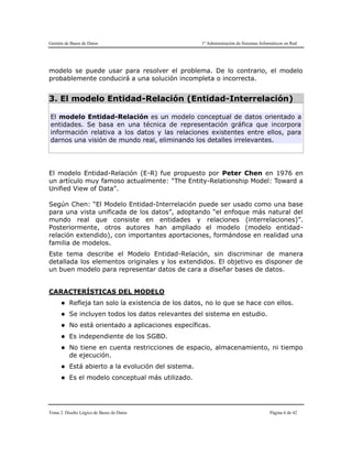 Gestión de Bases de Datos 1º Administración de Sistemas Informáticos en Red
Tema 2. Diseño Lógico de Bases de Datos Página 6 de 42
modelo se puede usar para resolver el problema. De lo contrario, el modelo
probablemente conducirá a una solución incompleta o incorrecta.
3. El modelo Entidad-Relación (Entidad-Interrelación)
El modelo Entidad-Relación es un modelo conceptual de datos orientado a
entidades. Se basa en una técnica de representación gráfica que incorpora
información relativa a los datos y las relaciones existentes entre ellos, para
darnos una visión de mundo real, eliminando los detalles irrelevantes.
El modelo Entidad-Relación (E-R) fue propuesto por Peter Chen en 1976 en
un artículo muy famoso actualmente: "The Entity-Relationship Model: Toward a
Unified View of Data".
Según Chen: “El Modelo Entidad-Interrelación puede ser usado como una base
para una vista unificada de los datos”, adoptando “el enfoque más natural del
mundo real que consiste en entidades y relaciones (interrelaciones)”.
Posteriormente, otros autores han ampliado el modelo (modelo entidad-
relación extendido), con importantes aportaciones, formándose en realidad una
familia de modelos.
Este tema describe el Modelo Entidad-Relación, sin discriminar de manera
detallada los elementos originales y los extendidos. El objetivo es disponer de
un buen modelo para representar datos de cara a diseñar bases de datos.
CARACTERÍSTICAS DEL MODELO
 Refleja tan solo la existencia de los datos, no lo que se hace con ellos.
 Se incluyen todos los datos relevantes del sistema en estudio.
 No está orientado a aplicaciones específicas.
 Es independiente de los SGBD.
 No tiene en cuenta restricciones de espacio, almacenamiento, ni tiempo
de ejecución.
 Está abierto a la evolución del sistema.
 Es el modelo conceptual más utilizado.
 