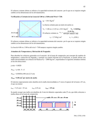 45

El esfuerzo cortante último es inferior a la capacidad resistente del concreto por lo que no se requiere ningún
cambio en las dimensiones de los alivianamientos.

Verificación a Cortante de las Losas de 5.00 m x 5.00 m del Nivel +7.50:

                                               qU = 1011 Kg/m2

                                               La fuerza cortante para un metro de ancho es:

                                               Vu = 1.00 m x 2.125 m x 1011 Kg/m2       Vu = 2148 Kg

                                               El esfuerzo cortante es:

                                                         vu = 5.74 Kg/ cm2            vu < vc (O.K.)

El esfuerzo cortante último es inferior a la capacidad resistente del concreto por lo que no se requiere ningún
cambio en las dimensiones de los alivianamientos.

La losa de 4.00 m x 5.00 m del nivel +7.00 tampoco requiere ningún cambio.

Armadura de Temperatura y Retracción de Fraguado:

Para absorber los esfuerzos generados en el concreto de la loseta de compresión, por concepto de cambios de
temperatura y retracción de fraguado, y permitir un control eficiente de la fisuración, se puede utilizar una
malla electrosoldada con esfuerzo de fluencia Fy = 2800 Kg/cm2, requiriéndose la siguiente armadura mínima
en las dos direcciones:

ρ mín = 0.0020

Asmín = ρ mín . b . d

Asmín = (0.0020) (100 cm) (2.5 cm)

Asmín = 0.50 cm2 por metro de ancho

El máximo espaciamiento entre alambres de la malla electrosoldada es 5 veces el espesor de la loseta o 45 cm,
el que sea menor:

emáx = 5 (5 cm) = 25 cm        emáx £ 45 cm        emáx = 25 cm

Se puede escoger una malla con alambres de 4 mm de diámetro espaciados cada 25 cm, que debe colocarse a
media altura en la loseta de compresión.




                                                                                               ING. CIVIL-UNS
 