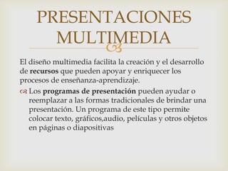 PRESENTACIONES
MULTIMEDIA

El diseño multimedia facilita la creación y el desarrollo
de recursos que pueden apoyar y enriquecer los
procesos de enseñanza-aprendizaje.
 Los programas de presentación pueden ayudar o
reemplazar a las formas tradicionales de brindar una
presentación. Un programa de este tipo permite
colocar texto, gráficos,audio, películas y otros objetos
en páginas o diapositivas

 