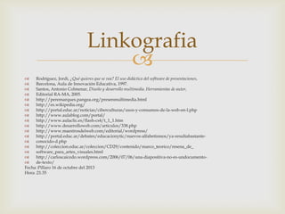 Linkografia


Rodríguez, Jordi, ¿Qué quieres que se vea? El uso didáctico del software de presentaciones,

Barcelona, Aula de Innovación Educativa, 1997.

Santos, Antonio Colmenar, Diseño y desarrollo multimedia. Herramientas de autor,

Editorial RA-MA, 2005.

http://peremarques.pangea.org/presenmultimedia.html

http://es.wikipedia.org/

http://portal.educ.ar/noticias/ciberculturas/usos-y-consumos-de-la-web-en-l.php

http://www.aulablog.com/portal/

http://www.aulaclic.es/flash-cs4/t_1_1.htm

http://www.desarrolloweb.com/articulos/338.php

http://www.maestrosdelweb.com/editorial/wordpress/

http://portal.educ.ar/debates/educacionytic/nuevos-alfabetismos/ya-resultabastante
conocido-d.php

http://coleccion.educ.ar/coleccion/CD29/contenido/marco_teorico/resena_de_

software_para_artes_visuales.html

http://carloscaicedo.wordpress.com/2006/07/06/una-diapositiva-no-es-undocumento
de-texto/
Fecha :Pillaro 16 de octubre del 2013
Hora :21:35

 