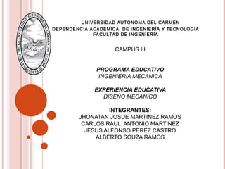 UNIVERSIDAD AUTONÓMA DEL CARMEN
DEPENDENCIA ACADÉMICA DE INGENIERÍA Y TECNOLOGÍA
FACULTAD DE INGENIERÍA
CAMPUS III
PROGRAMA EDUCATIVO
INGENIERIA MECANICA
EXPERIENCIA EDUCATIVA
DISEÑO MECANICO
INTEGRANTES:
JHONATAN JOSUE MARTINEZ RAMOS
CARLOS RAUL ANTONIO MARTINEZ
JESUS ALFONSO PEREZ CASTRO
ALBERTO SOUZA RAMOS
 