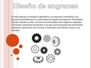 En este capítulo se estudian la geometría, las relaciones cinemáticas y las
fuerzas transmitidas por los cuatro tipos principales de engranes: helicoidales,
cónicos, hipoides y sinfín. Las fuerzas transmitidas entre engranes acoplados
suministran momentos torsionales a los ejes para transmisión de movimiento
y potencia, además de crear fuerzas y momentos que afectan al eje y a sus
cojinetes.
 
